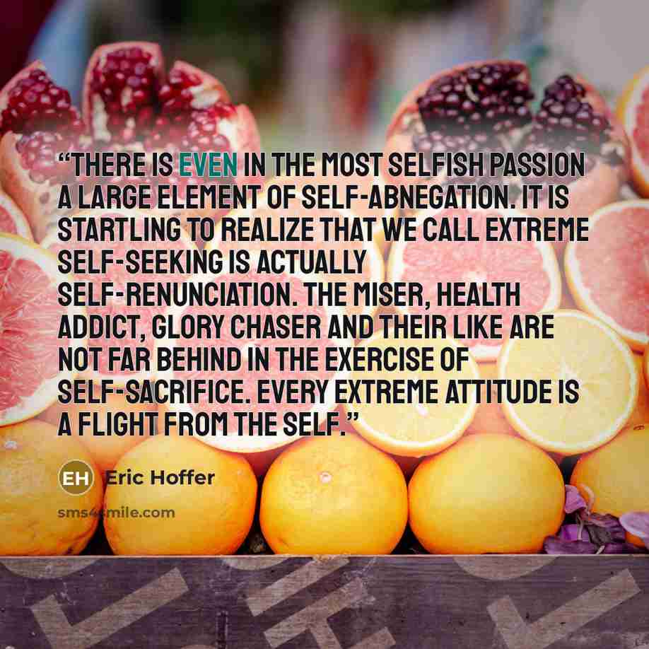 “There is even in the most selfish passion a large element of self-abnegation. It is startling to realize that we call extreme self-seeking is actually self-renunciation. The miser, health addict, glory chaser and their like are not far behind in the exercise of self-sacrifice. Every extreme…” quote by Eric Hoffer