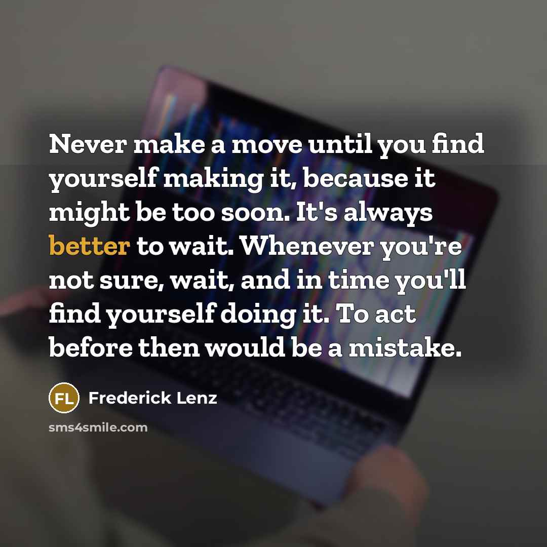 “Never make a move until you find yourself making it, because it might be too soon. It's always better to wait. Whenever you're not sure, wait, and in time you'll find yourself doing it. To act before then would be a mistake.” quote by Frederick Lenz