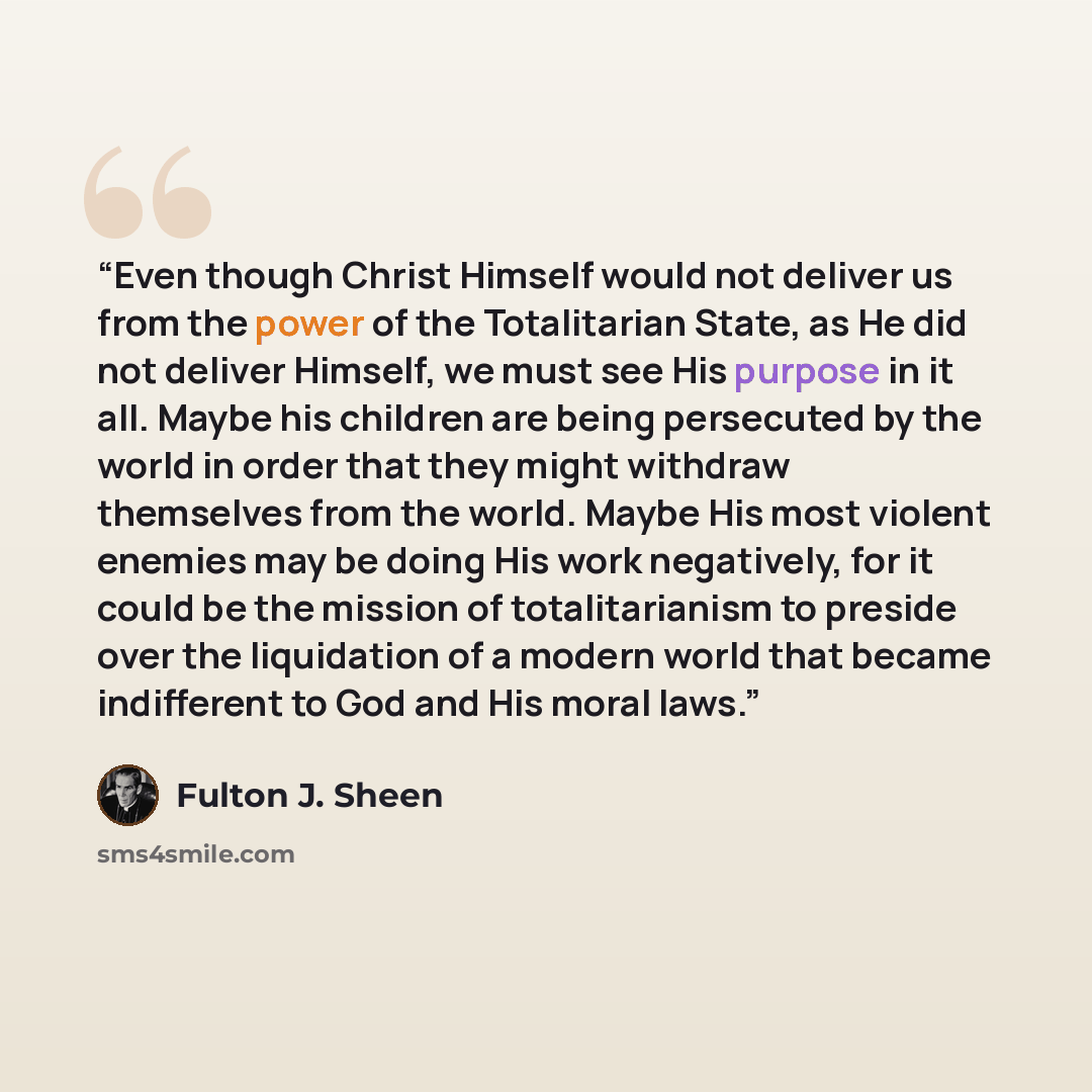 “Even though Christ Himself would not deliver us from the power of the Totalitarian State, as He did not deliver Himself, we must see His purpose in it all. Maybe his children are being persecuted by the world in order that they might withdraw themselves from the world. Maybe His most violent…” quote by Fulton J. Sheen