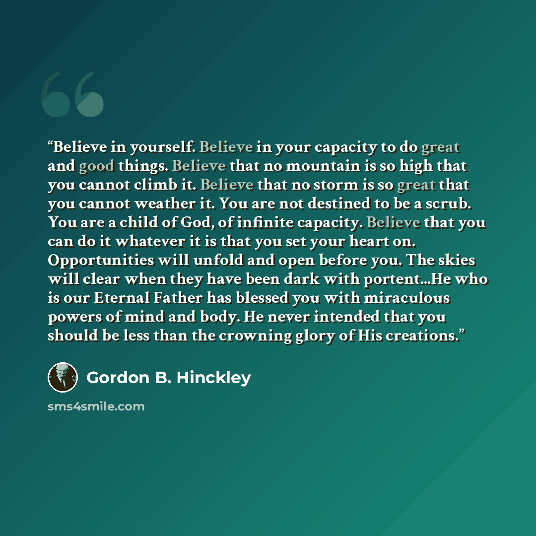 “Believe in yourself. Believe in your capacity to do great and good things. Believe that no mountain is so high that you cannot climb it. Believe that no storm is so great that you cannot weather it. You are not destined to be a scrub. You are a child of God, of infinite capacity. Believe that you…” quote by Gordon B. Hinckley