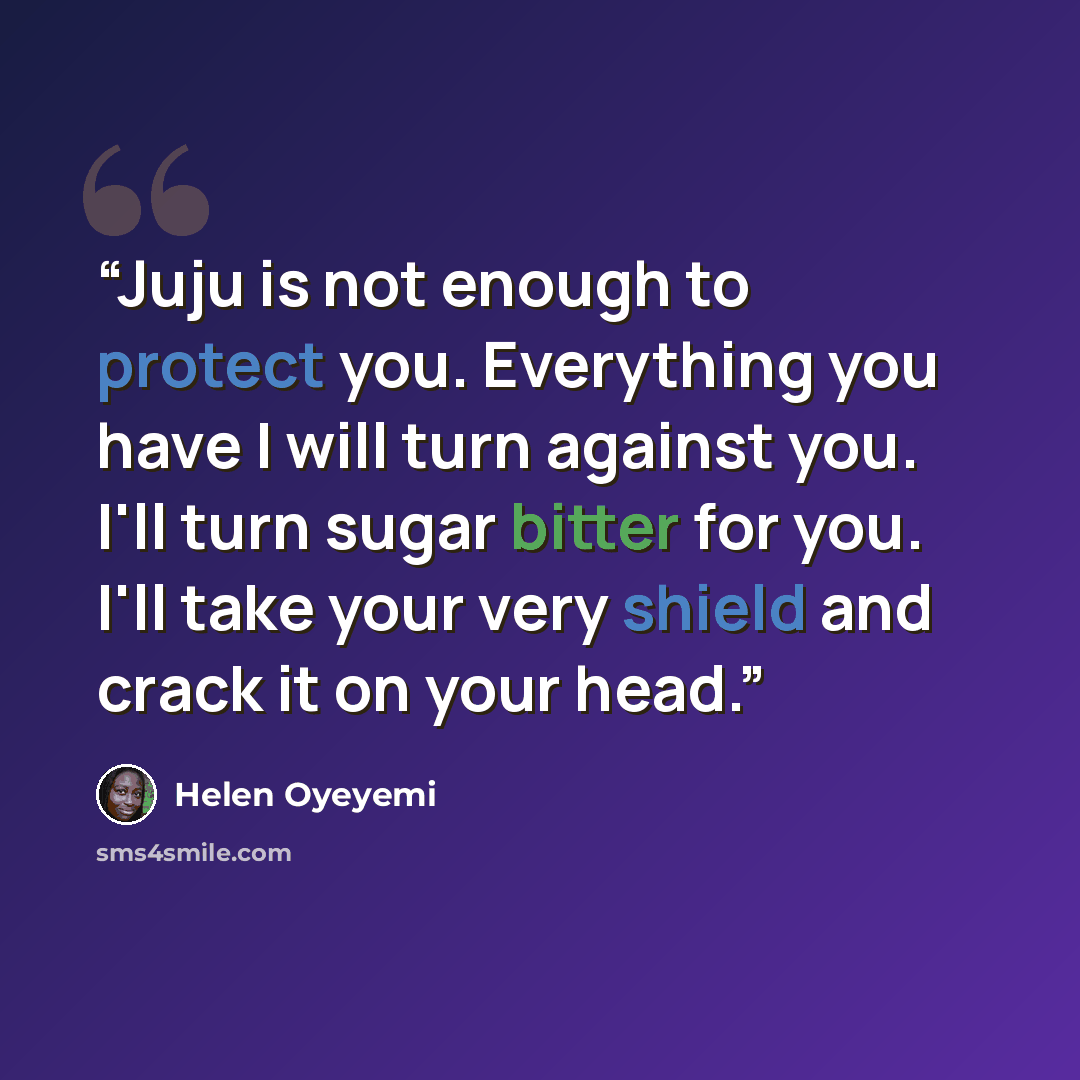 “Juju is not enough to protect you. Everything you have I will turn against you. I'll turn sugar bitter for you. I'll take your very shield and crack it on your head.” quote by Helen Oyeyemi