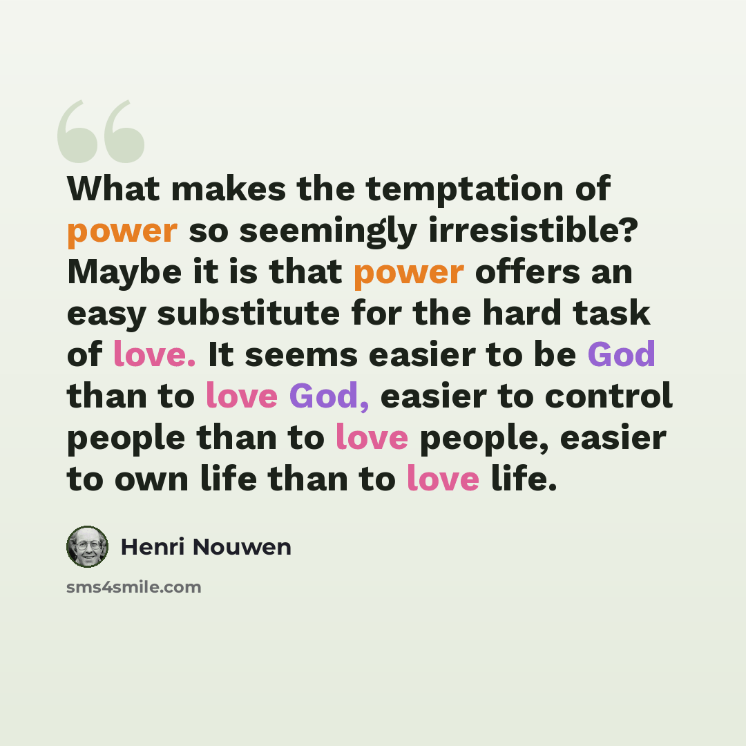 “What makes the temptation of power so seemingly irresistible? Maybe it is that power offers an easy substitute for the hard task of love. It seems easier to be God than to love God, easier to control people than to love people, easier to own life than to love life.” quote by Henri Nouwen