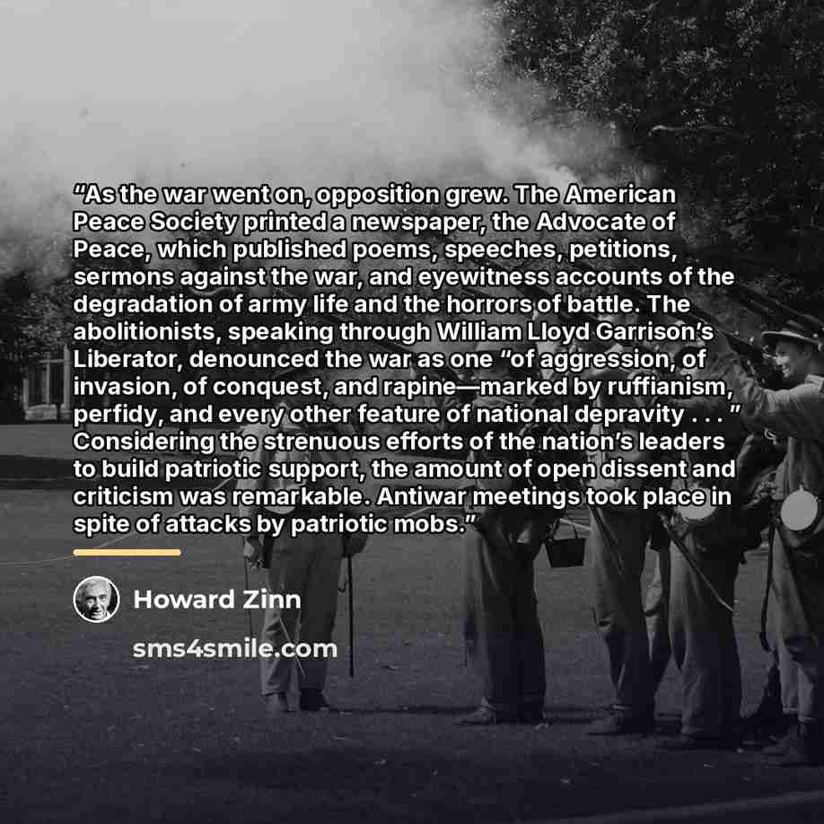 “As the war went on, opposition grew. The American Peace Society printed a newspaper, the Advocate of Peace, which published poems, speeches, petitions, sermons against the war, and eyewitness accounts of the degradation of army life and the horrors of battle. The abolitionists, speaking through…” quote by Howard Zinn