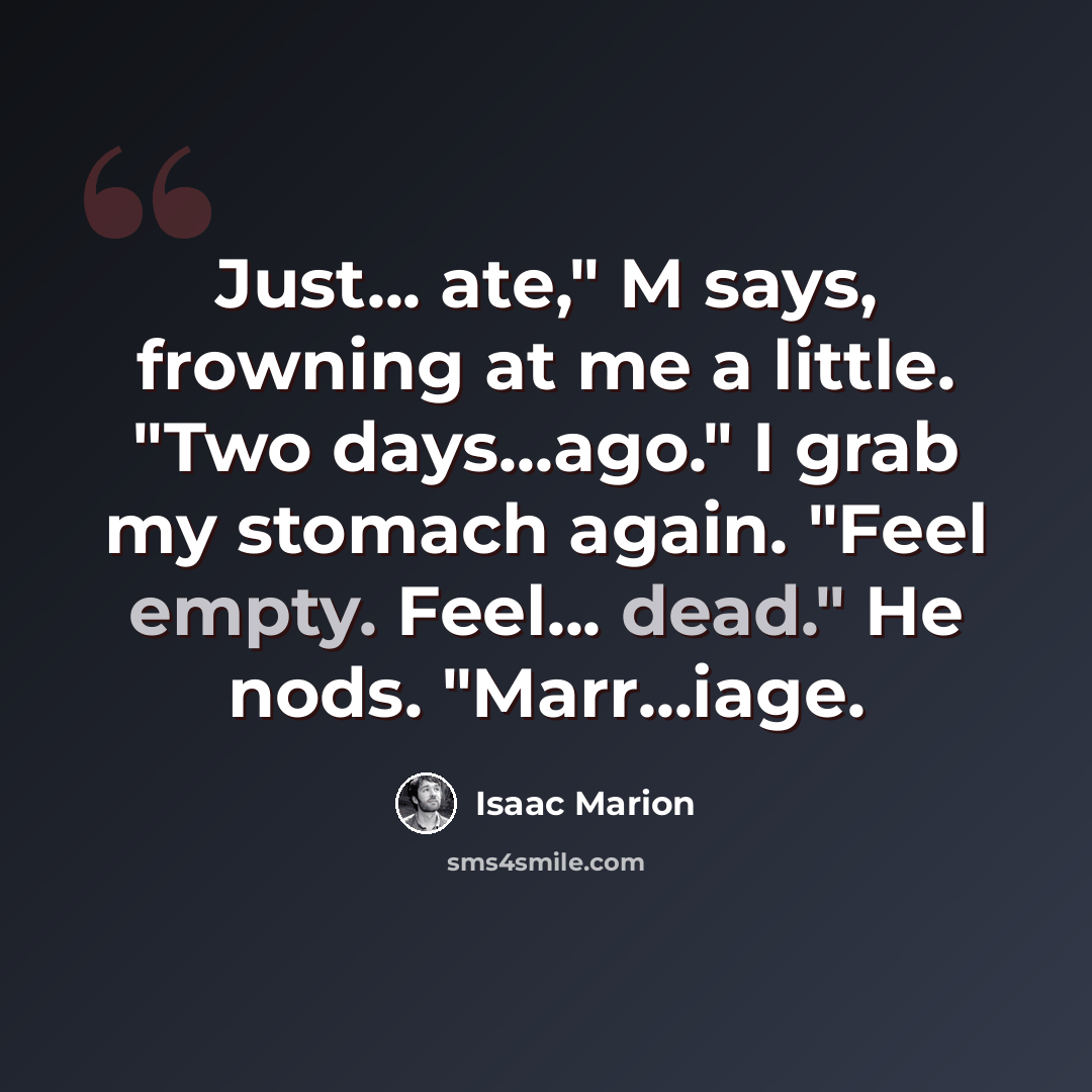 “Just... ate," M says, frowning at me a little. "Two days...ago." I grab my stomach again. "Feel empty. Feel... dead." He nods. "Marr...iage.” quote by Isaac Marion