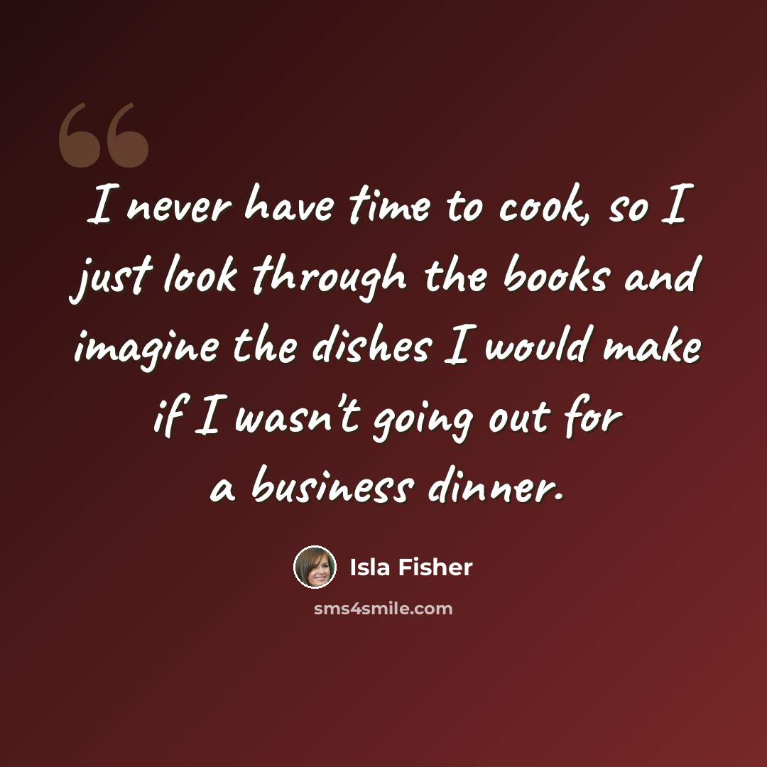 “I never have time to cook, so I just look through the books and imagine the dishes I would make if I wasn't going out for a business dinner.” quote by Isla Fisher