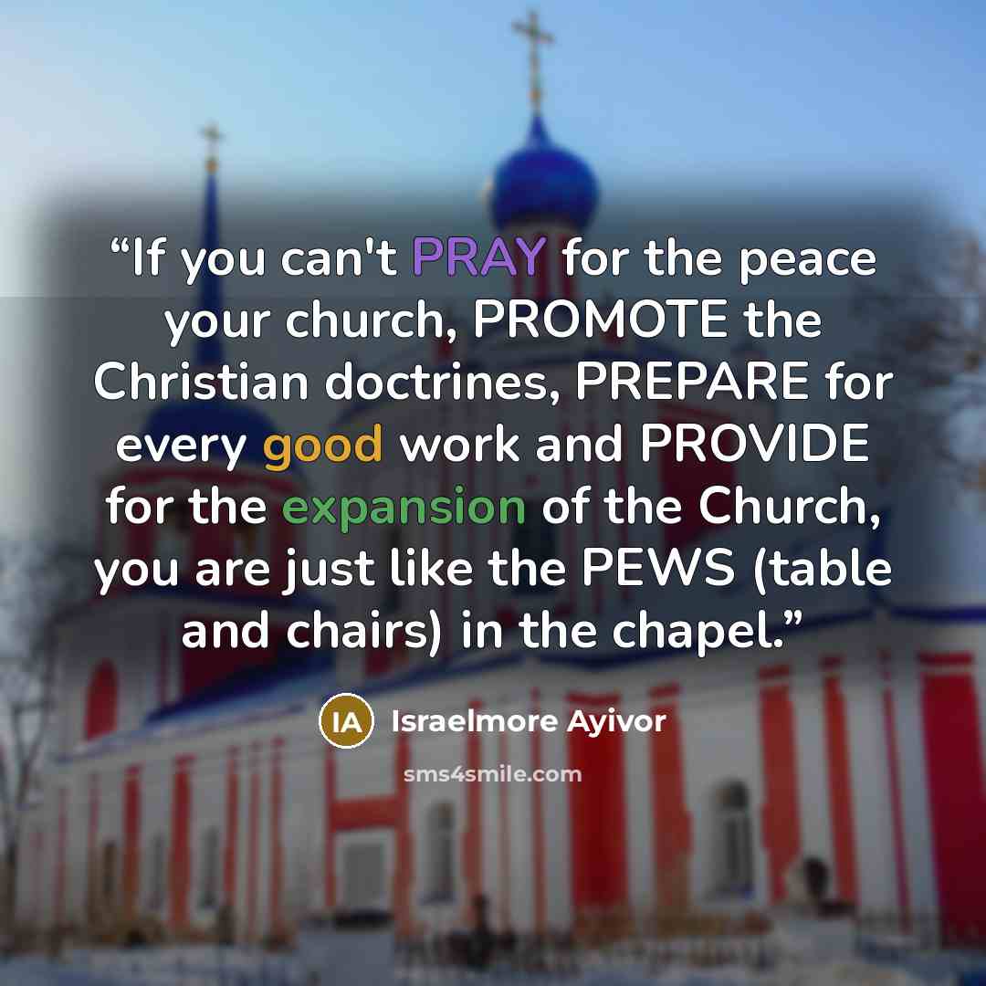 “If you can't PRAY for the peace your church, PROMOTE the Christian doctrines, PREPARE for every good work and PROVIDE for the expansion of the Church, you are just like the PEWS (table and chairs) in the chapel.” quote by Israelmore Ayivor