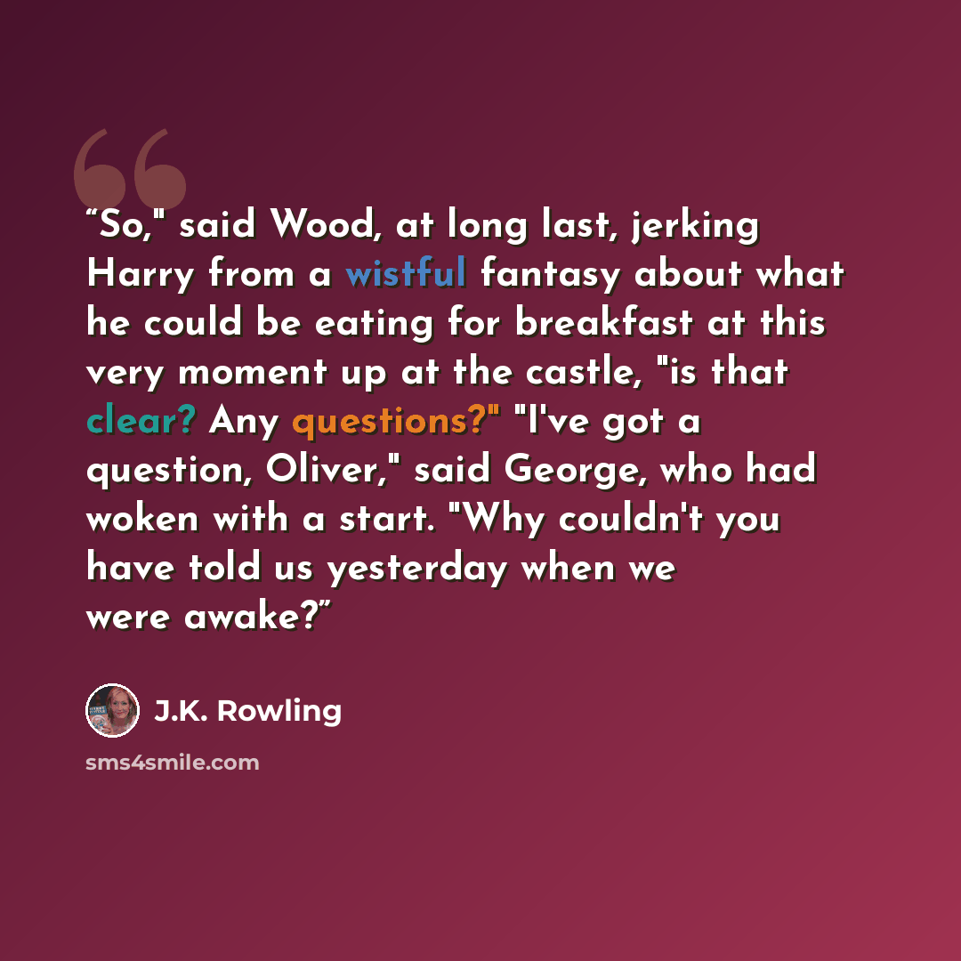 “So," said Wood, at long last, jerking Harry from a wistful fantasy about what he could be eating for breakfast at this very moment up at the castle, "is that clear? Any questions?" "I've got a question, Oliver," said George, who had woken with a start. "Why couldn't you have told us yesterday when…” quote by J.K. Rowling