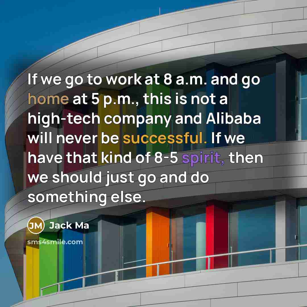 “If we go to work at 8 a.m. and go home at 5 p.m., this is not a high-tech company and Alibaba will never be successful. If we have that kind of 8-5 spirit, then we should just go and do something else.” quote by Jack Ma