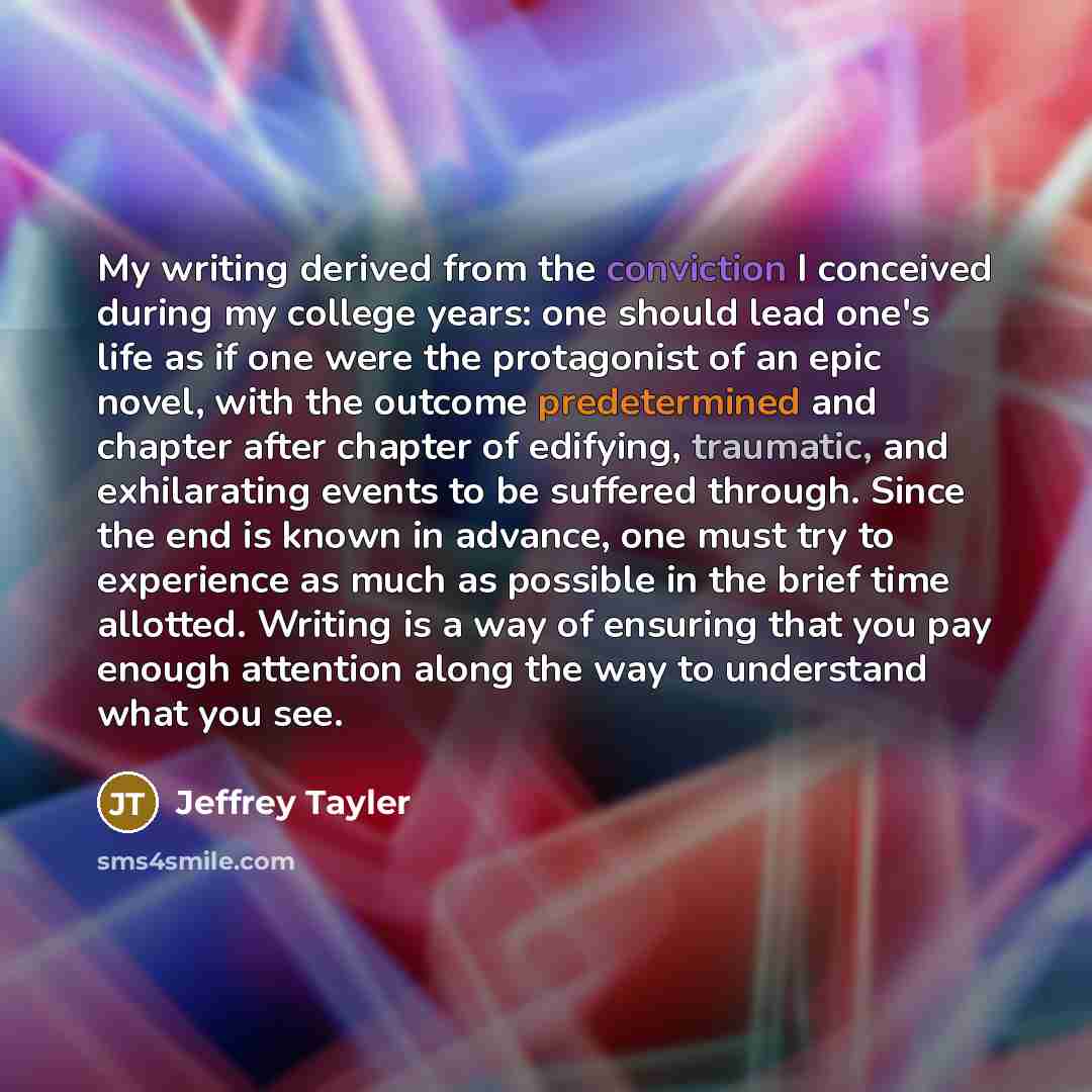 “My writing derived from the conviction I conceived during my college years: one should lead one's life as if one were the protagonist of an epic novel, with the outcome predetermined and chapter after chapter of edifying, traumatic, and exhilarating events to be suffered through. Since the end is…” quote by Jeffrey Tayler