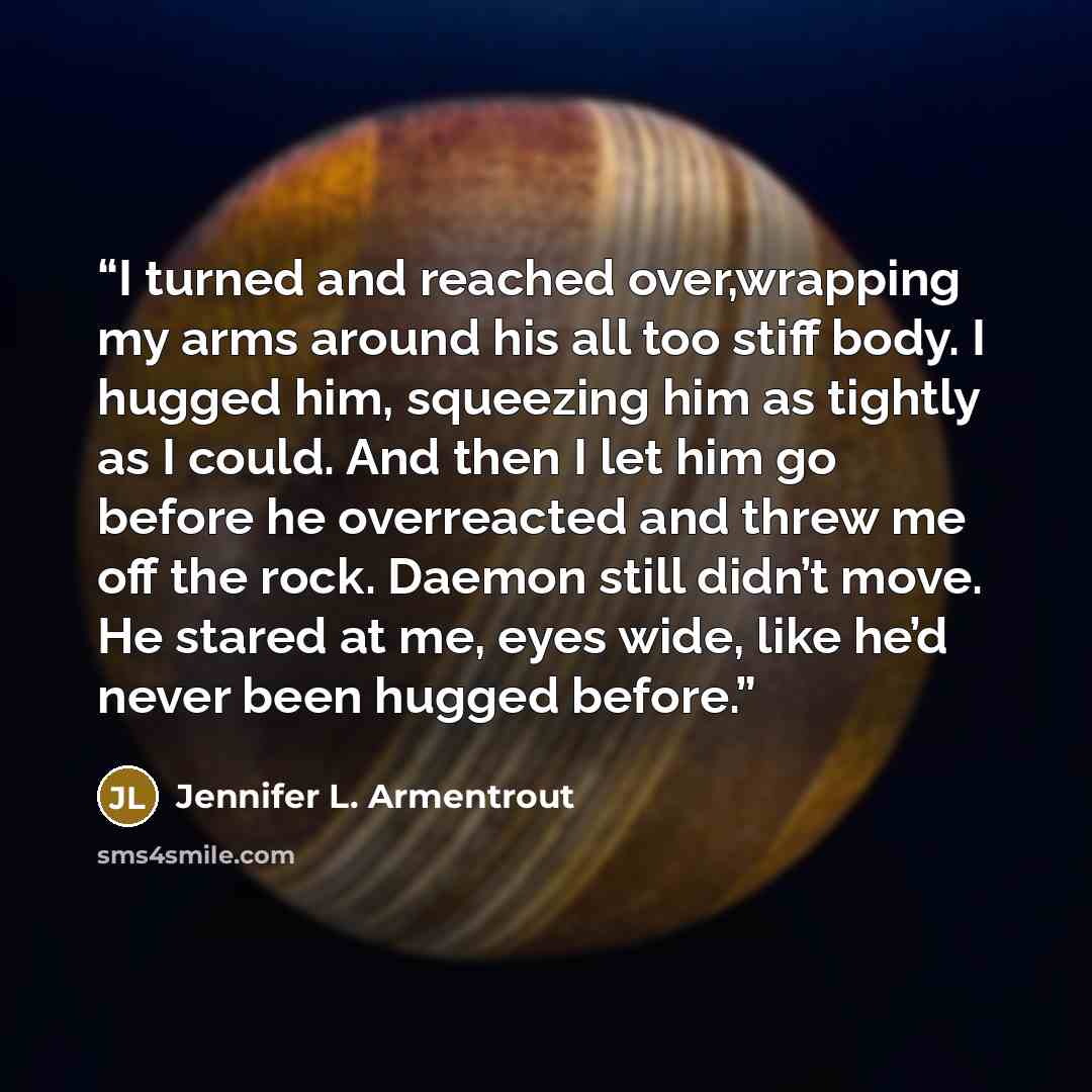 “I turned and reached over,wrapping my arms around his all too stiff body. I hugged him, squeezing him as tightly as I could. And then I let him go before he overreacted and threw me off the rock. Daemon still didn’t move. He stared at me, eyes wide, like he’d never been hugged before.” quote by Jennifer L. Armentrout