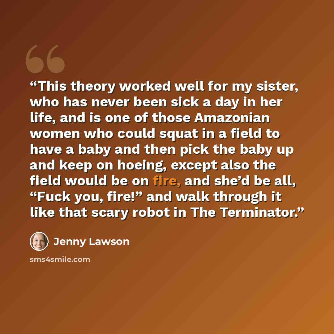 “This theory worked well for my sister, who has never been sick a day in her life, and is one of those Amazonian women who could squat in a field to have a baby and then pick the baby up and keep on hoeing, except also the field would be on fire, and she’d be all, “Fuck you, fire!” and walk through…” quote by Jenny Lawson