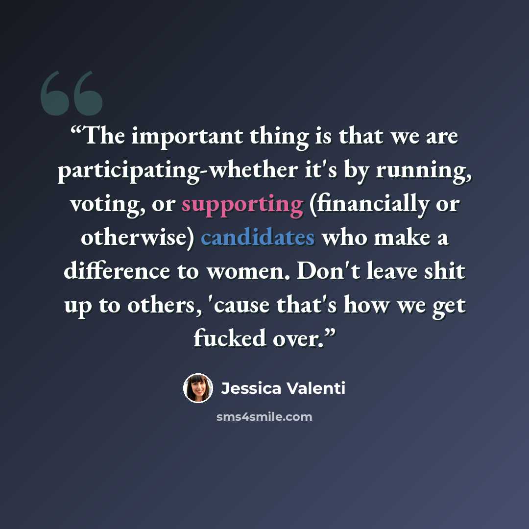 “The important thing is that we are participating-whether it's by running, voting, or supporting (financially or otherwise) candidates who make a difference to women. Don't leave shit up to others, 'cause that's how we get fucked over.” quote by Jessica Valenti
