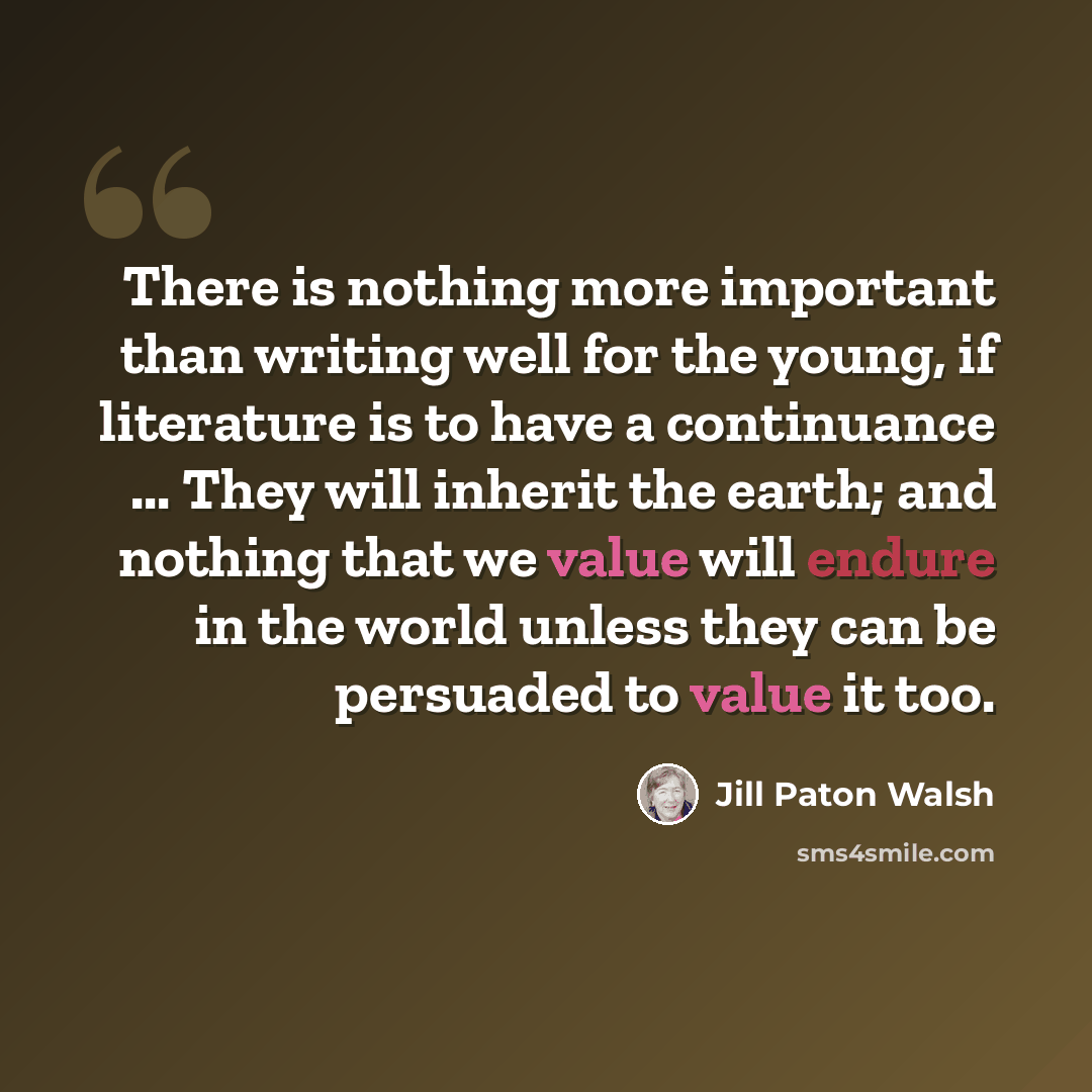 “There is nothing more important than writing well for the young, if literature is to have a continuance ... They will inherit the earth; and nothing that we value will endure in the world unless they can be persuaded to value it too.” quote by Jill Paton Walsh