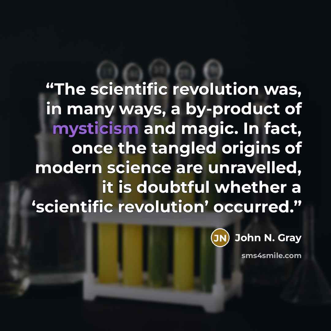 “The scientific revolution was, in many ways, a by-product of mysticism and magic. In fact, once the tangled origins of modern science are unravelled, it is doubtful whether a ‘scientific revolution’ occurred.” quote by John N. Gray