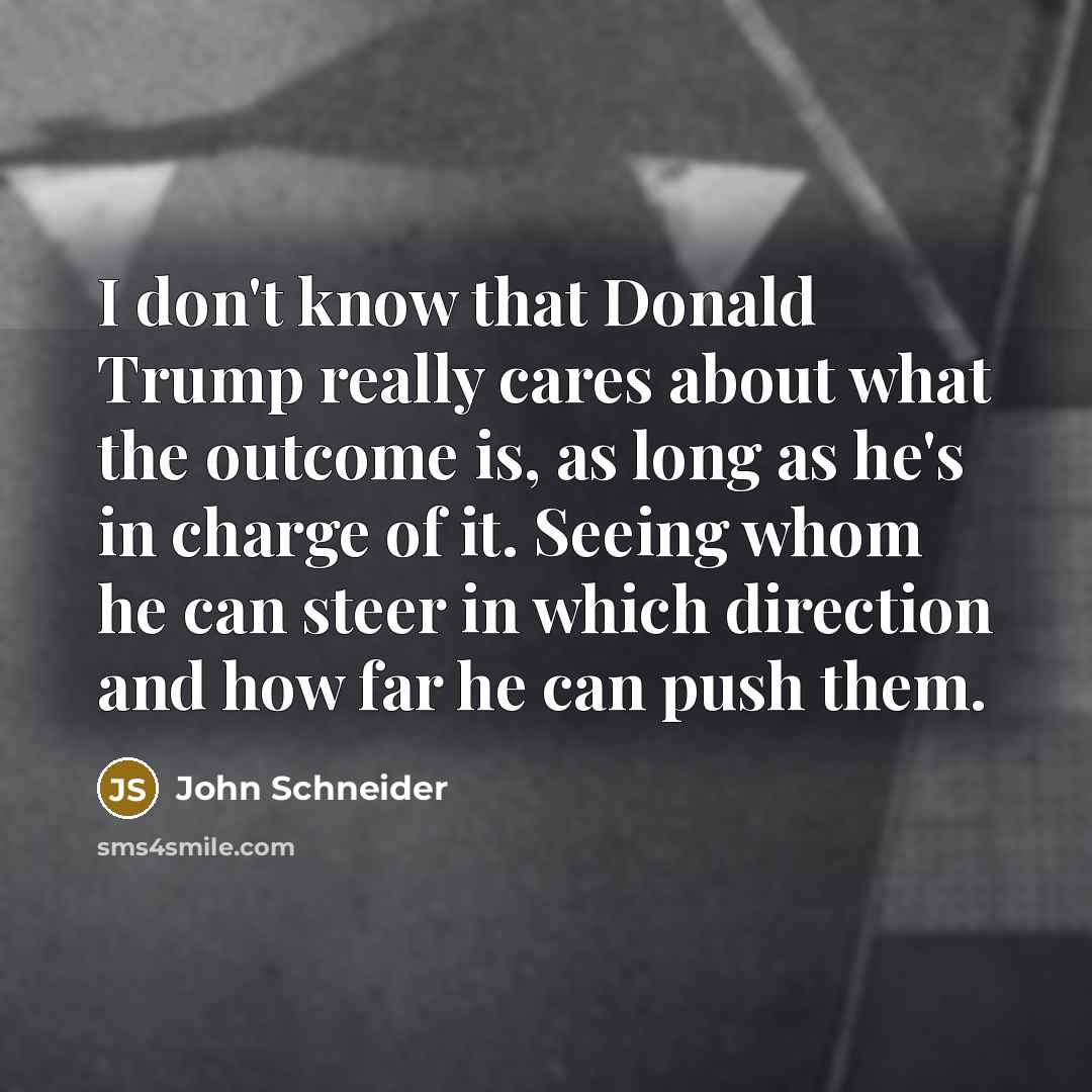 “I don't know that Donald Trump really cares about what the outcome is, as long as he's in charge of it. Seeing whom he can steer in which direction and how far he can push them.” quote by John Schneider