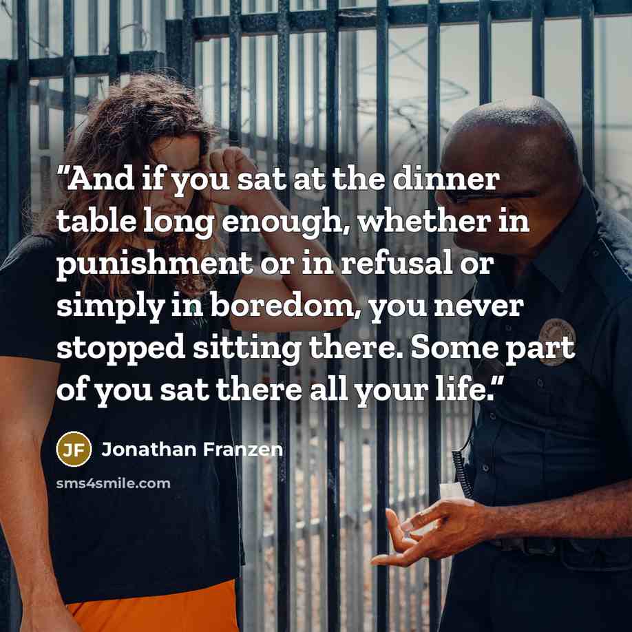 “And if you sat at the dinner table long enough, whether in punishment or in refusal or simply in boredom, you never stopped sitting there. Some part of you sat there all your life.” quote by Jonathan Franzen