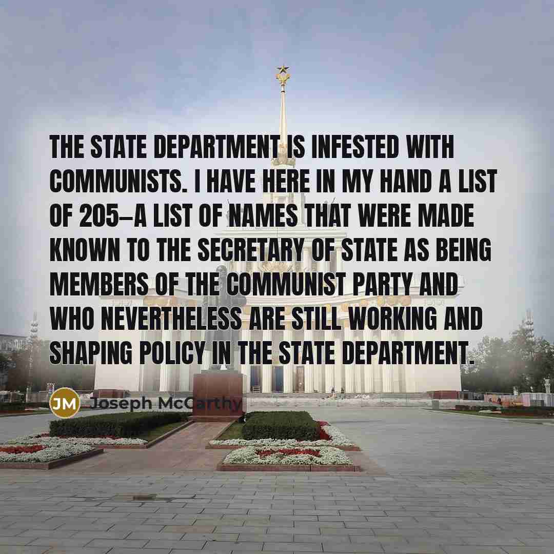 “The State Department is infested with communists. I have here in my hand a list of 205—a list of names that were made known to the Secretary of State as being members of the Communist Party and who nevertheless are still working and shaping policy in the State Department.” quote by Joseph McCarthy
