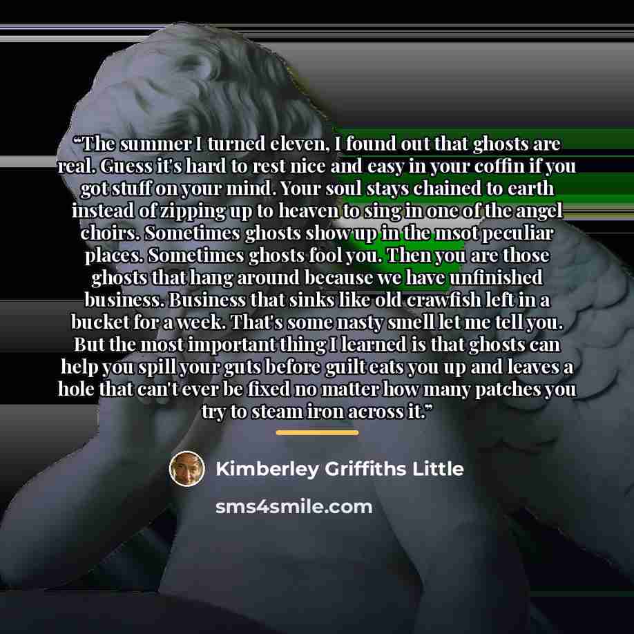 “The summer I turned eleven, I found out that ghosts are real. Guess it's hard to rest nice and easy in your coffin if you got stuff on your mind. Your soul stays chained to earth instead of zipping up to heaven to sing in one of the angel choirs. Sometimes ghosts show up in the msot peculiar…” quote by Kimberley Griffiths Little