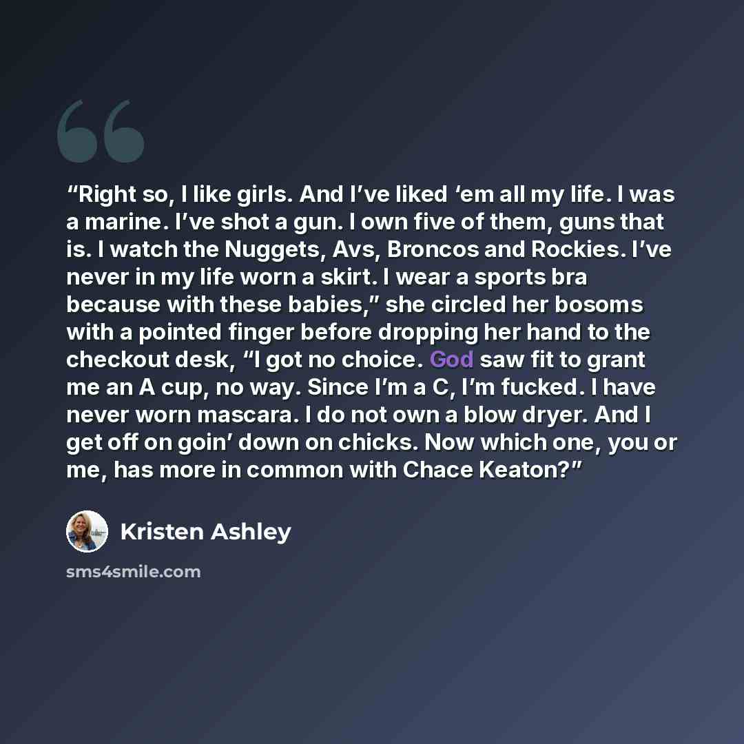 “Right so, I like girls. And I’ve liked ‘em all my life. I was a marine. I’ve shot a gun. I own five of them, guns that is. I watch the Nuggets, Avs, Broncos and Rockies. I’ve never in my life worn a skirt. I wear a sports bra because with these babies,” she circled her bosoms with a pointed finger…” quote by Kristen Ashley