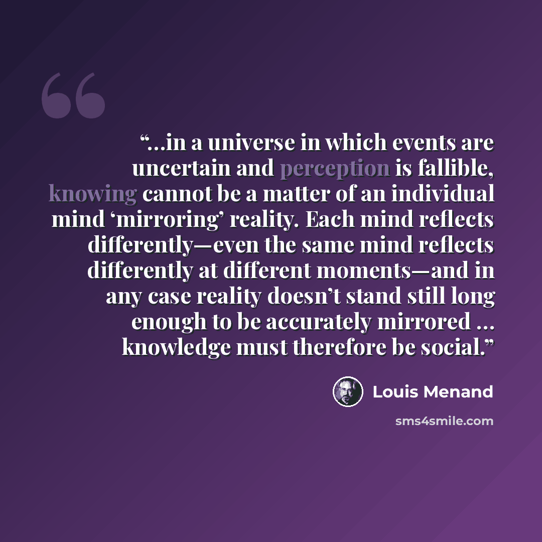 “…in a universe in which events are uncertain and perception is fallible, knowing cannot be a matter of an individual mind ‘mirroring’ reality. Each mind reflects differently—even the same mind reflects differently at different moments—and in any case reality doesn’t stand still long enough to be…” quote by Louis Menand