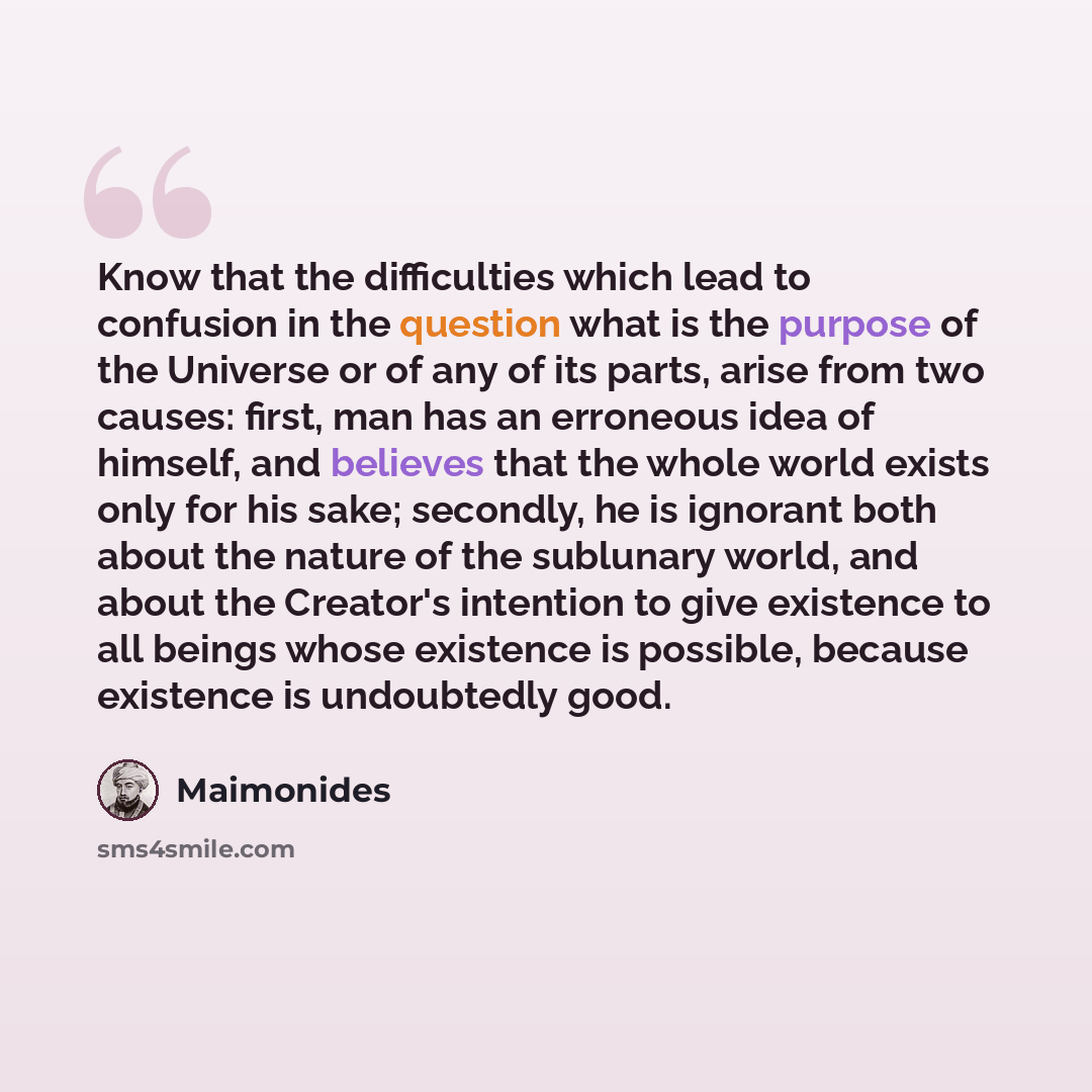 “Know that the difficulties which lead to confusion in the question what is the purpose of the Universe or of any of its parts, arise from two causes: first, man has an erroneous idea of himself, and believes that the whole world exists only for his sake; secondly, he is ignorant both about the…” quote by Maimonides
