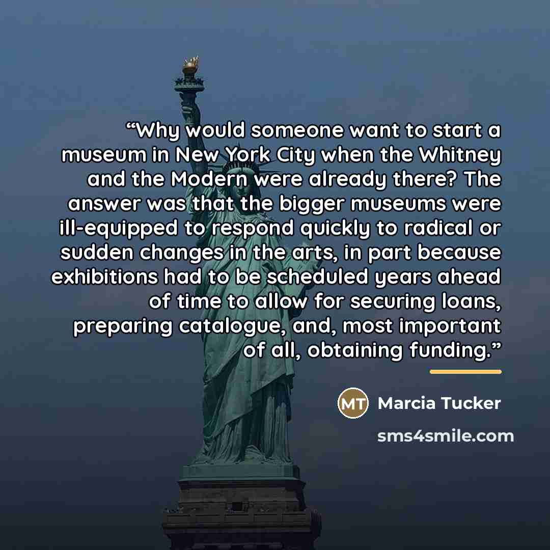 “Why would someone want to start a museum in New York City when the Whitney and the Modern were already there? The answer was that the bigger museums were ill-equipped to respond quickly to radical or sudden changes in the arts, in part because exhibitions had to be scheduled years ahead of time to…” quote by Marcia Tucker
