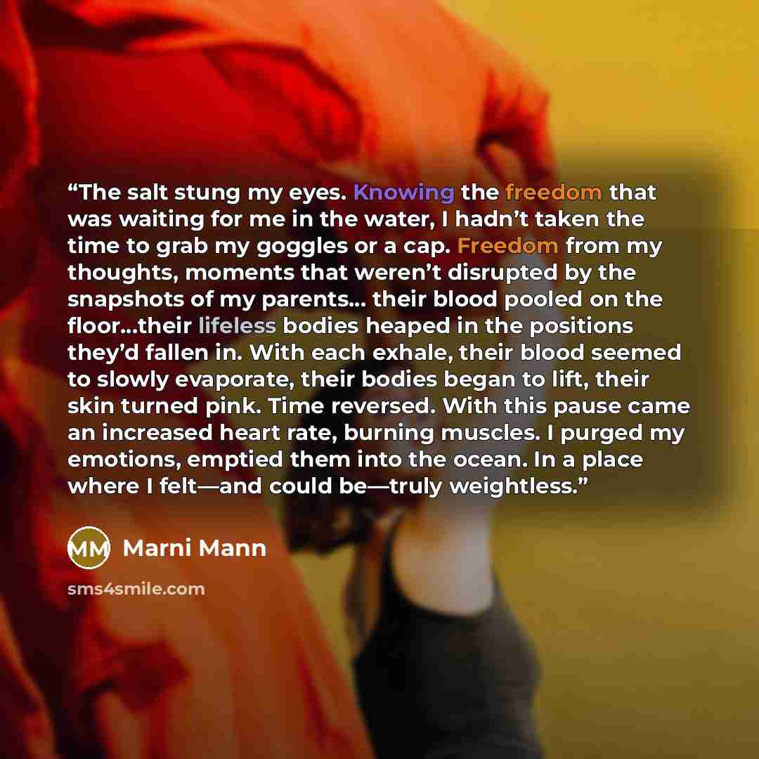 “The salt stung my eyes. Knowing the freedom that was waiting for me in the water, I hadn’t taken the time to grab my goggles or a cap. Freedom from my thoughts, moments that weren’t disrupted by the snapshots of my parents… their blood pooled on the floor…their lifeless bodies heaped in the…” quote by Marni Mann