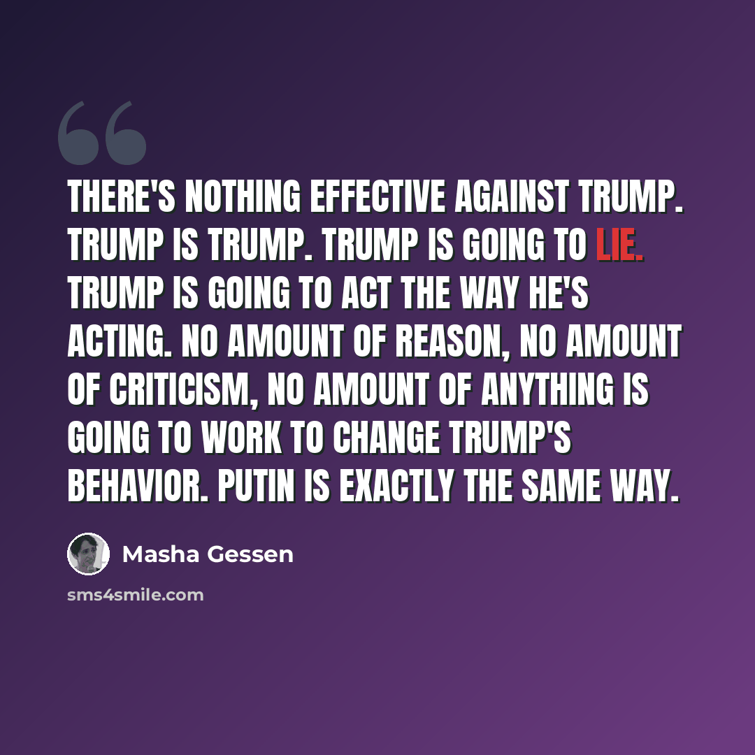 “There's nothing effective against Trump. Trump is Trump. Trump is going to lie. Trump is going to act the way he's acting. No amount of reason, no amount of criticism, no amount of anything is going to work to change Trump's behavior. Putin is exactly the same way.” quote by Masha Gessen
