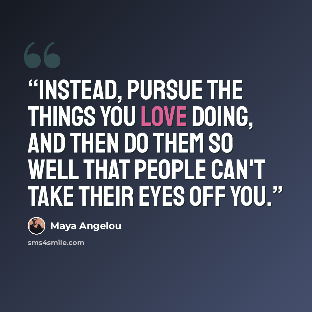 “Instead, pursue the things you love doing, and then do them so well that people can't take their eyes off you.” quote by Maya Angelou