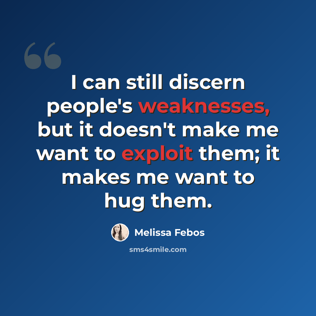 “I can still discern people's weaknesses, but it doesn't make me want to exploit them; it makes me want to hug them.” quote by Melissa Febos