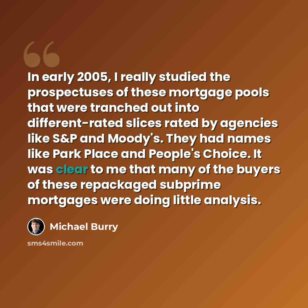 “In early 2005, I really studied the prospectuses of these mortgage pools that were tranched out into different-rated slices rated by agencies like S&P and Moody's. They had names like Park Place and People's Choice. It was clear to me that many of the buyers of these repackaged subprime mortgages…” quote by Michael Burry
