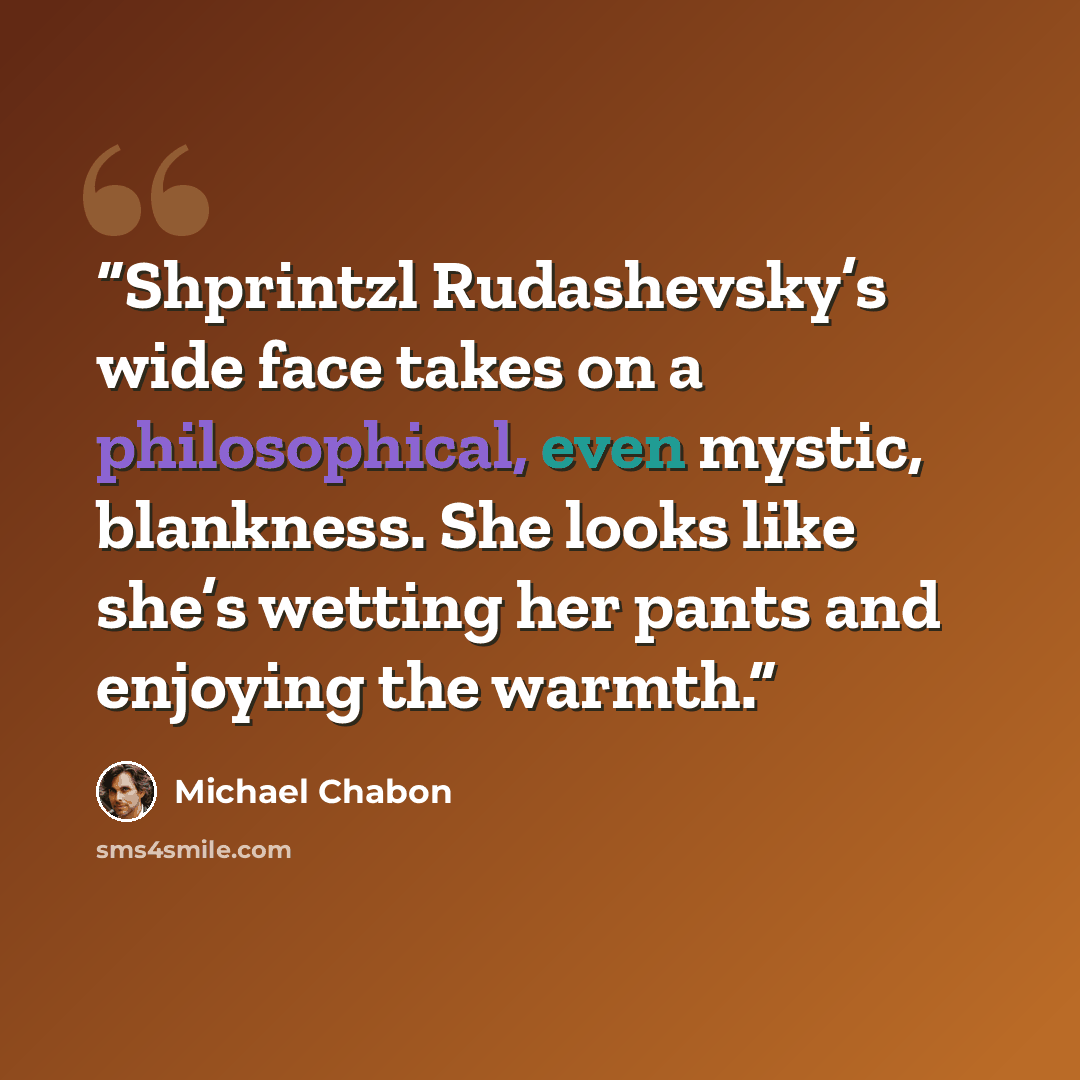 “Shprintzl Rudashevsky’s wide face takes on a philosophical, even mystic, blankness. She looks like she’s wetting her pants and enjoying the warmth.” quote by Michael Chabon