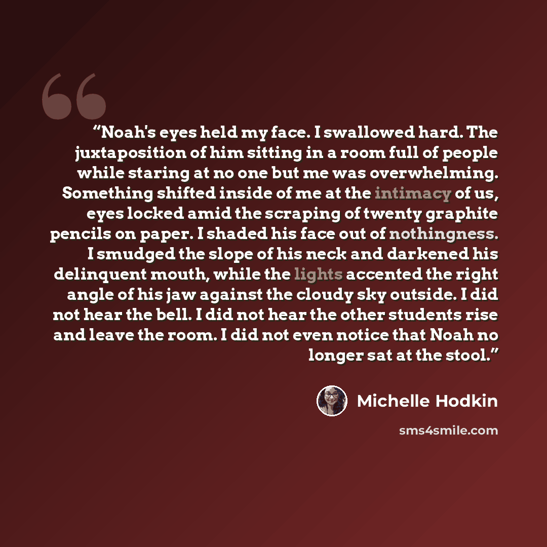 “Noah's eyes held my face. I swallowed hard. The juxtaposition of him sitting in a room full of people while staring at no one but me was overwhelming. Something shifted inside of me at the intimacy of us, eyes locked amid the scraping of twenty graphite pencils on paper. I shaded his face out of…” quote by Michelle Hodkin