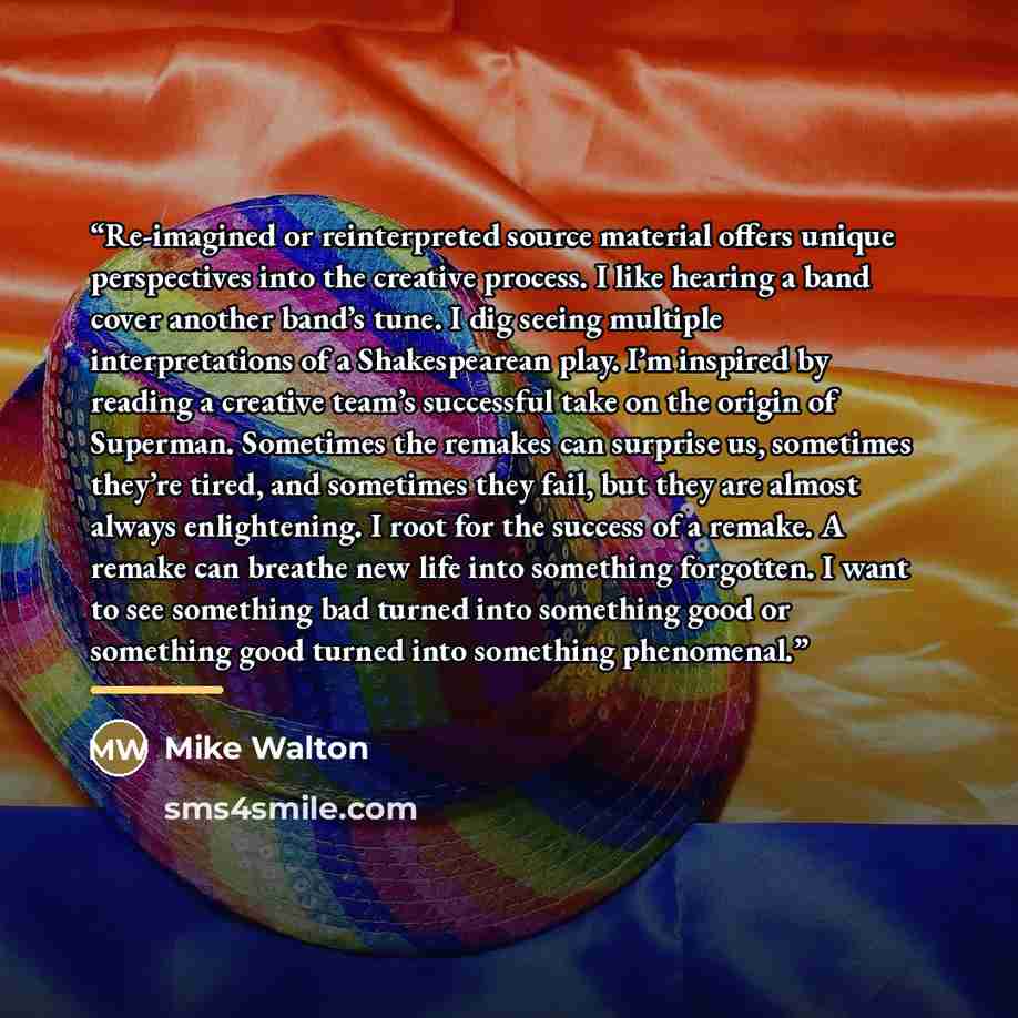 “Re-imagined or reinterpreted source material offers unique perspectives into the creative process. I like hearing a band cover another band’s tune. I dig seeing multiple interpretations of a Shakespearean play. I’m inspired by reading a creative team’s successful take on the origin of Superman…” quote by Mike Walton
