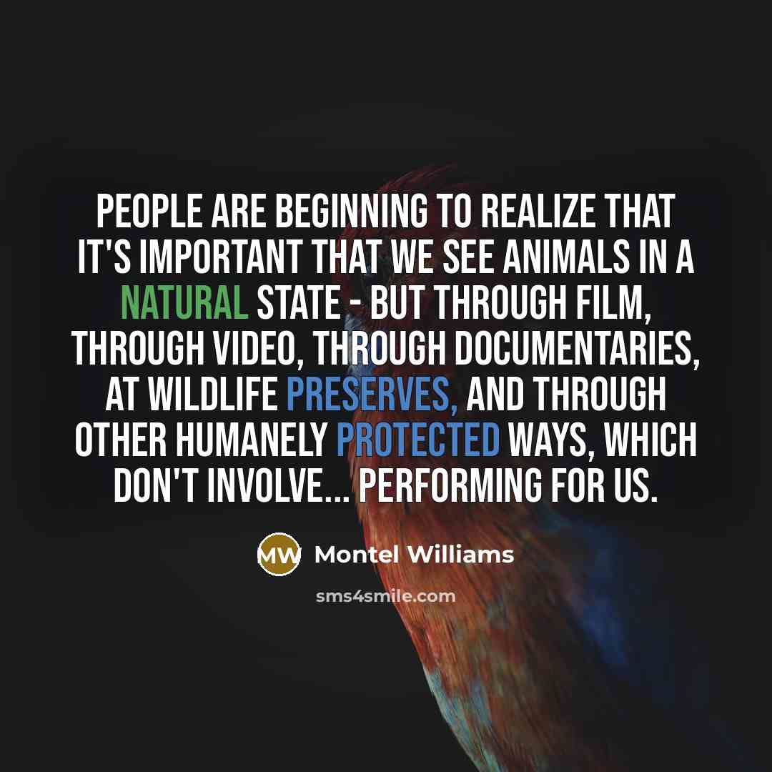 “People are beginning to realize that it's important that we see animals in a natural state - but through film, through video, through documentaries, at wildlife preserves, and through other humanely protected ways, which don't involve... performing for us.” quote by Montel Williams