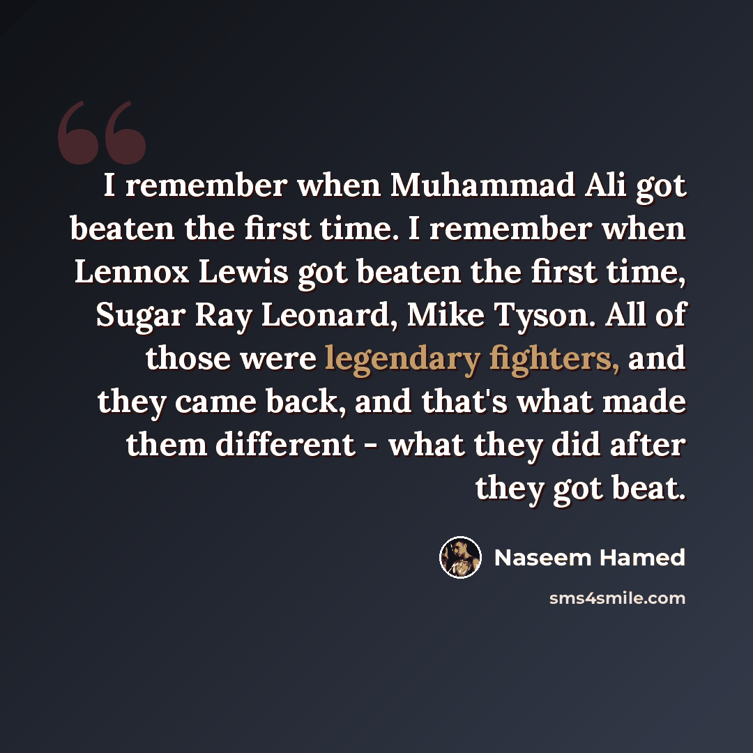 “I remember when Muhammad Ali got beaten the first time. I remember when Lennox Lewis got beaten the first time, Sugar Ray Leonard, Mike Tyson. All of those were legendary fighters, and they came back, and that's what made them different - what they did after they got beat.” quote by Naseem Hamed