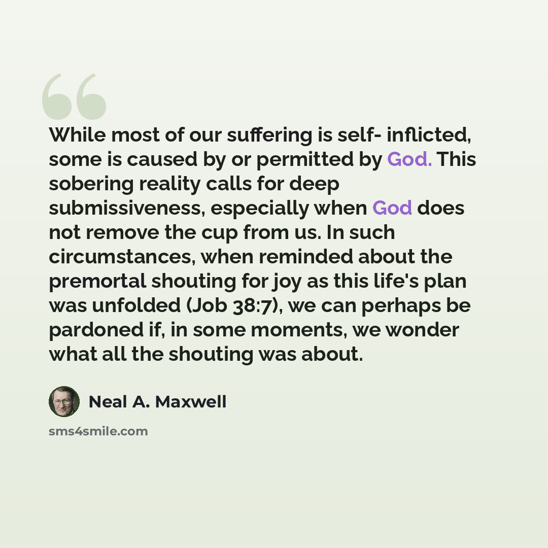 “While most of our suffering is self- inflicted, some is caused by or permitted by God. This sobering reality calls for deep submissiveness, especially when God does not remove the cup from us. In such circumstances, when reminded about the premortal shouting for joy as this life's plan was…” quote by Neal A. Maxwell