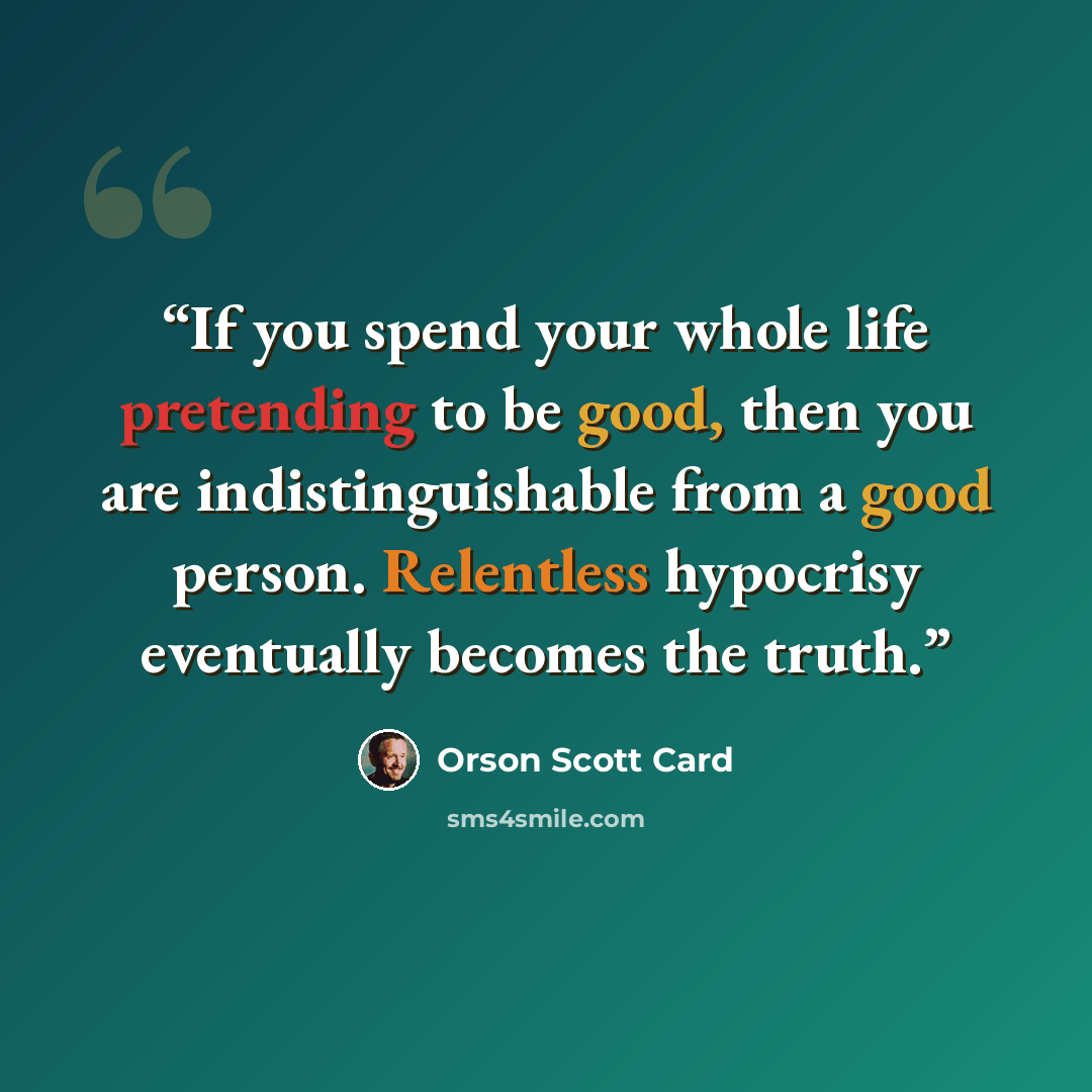 “If you spend your whole life pretending to be good, then you are indistinguishable from a good person. Relentless hypocrisy eventually becomes the truth.” quote by Orson Scott Card