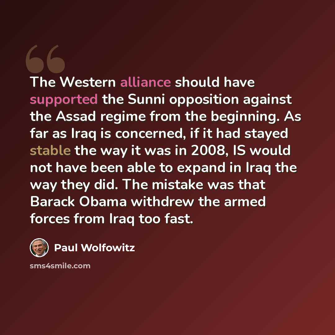 “The Western alliance should have supported the Sunni opposition against the Assad regime from the beginning. As far as Iraq is concerned, if it had stayed stable the way it was in 2008, IS would not have been able to expand in Iraq the way they did. The mistake was that Barack Obama withdrew the…” quote by Paul Wolfowitz
