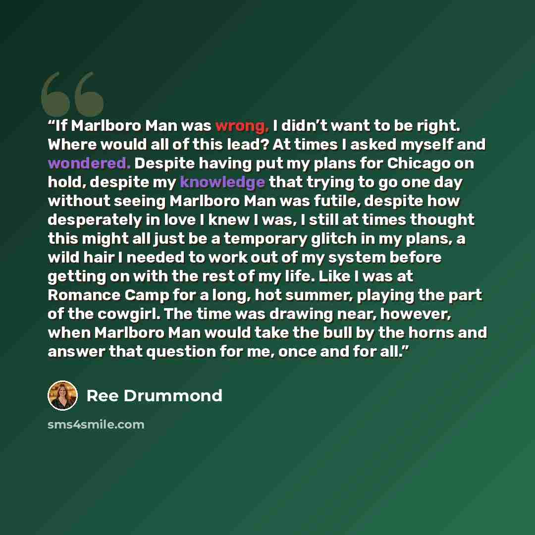 “If Marlboro Man was wrong, I didn’t want to be right. Where would all of this lead? At times I asked myself and wondered. Despite having put my plans for Chicago on hold, despite my knowledge that trying to go one day without seeing Marlboro Man was futile, despite how desperately in love I knew I…” quote by Ree Drummond
