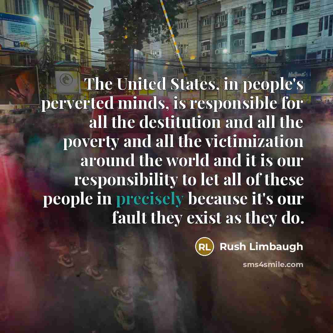 “The United States, in people's perverted minds, is responsible for all the destitution and all the poverty and all the victimization around the world and it is our responsibility to let all of these people in precisely because it's our fault they exist as they do.” quote by Rush Limbaugh