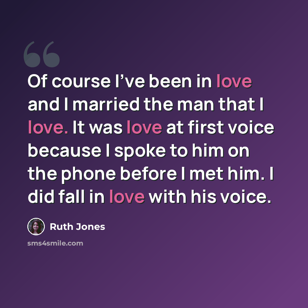 “Of course I've been in love and I married the man that I love. It was love at first voice because I spoke to him on the phone before I met him. I did fall in love with his voice.” quote by Ruth Jones