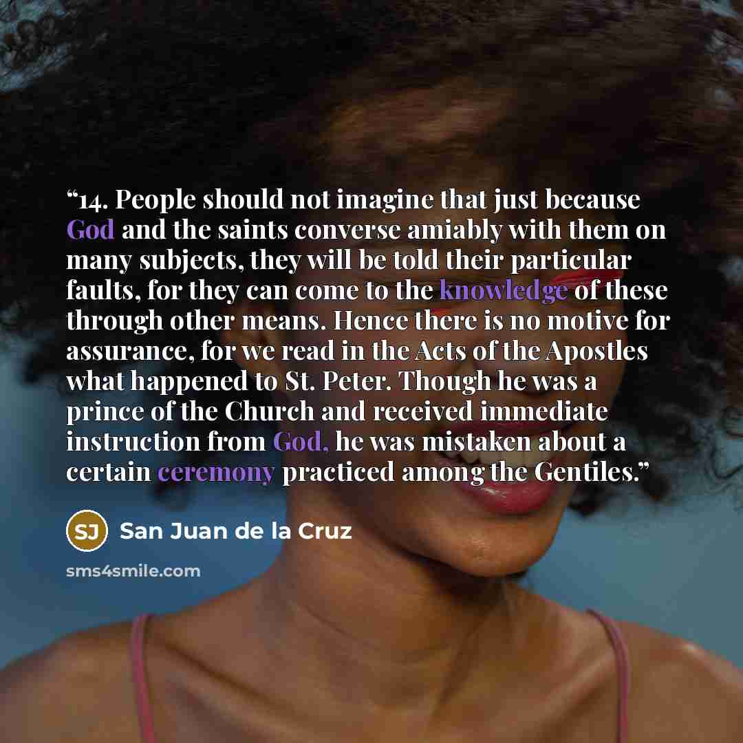 “14. People should not imagine that just because God and the saints converse amiably with them on many subjects, they will be told their particular faults, for they can come to the knowledge of these through other means. Hence there is no motive for assurance, for we read in the Acts of the…” quote by San Juan de la Cruz