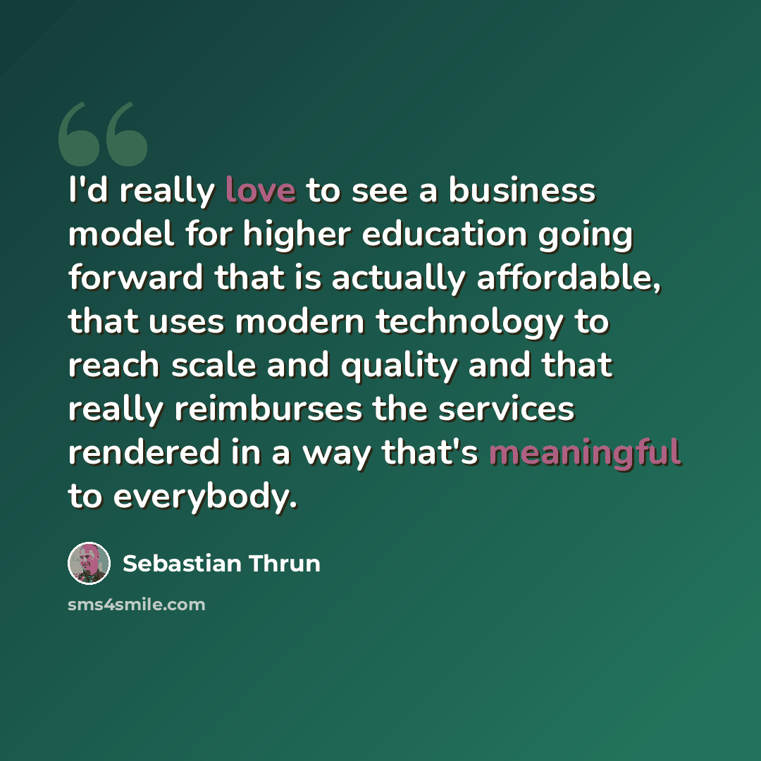 “I'd really love to see a business model for higher education going forward that is actually affordable, that uses modern technology to reach scale and quality and that really reimburses the services rendered in a way that's meaningful to everybody.” quote by Sebastian Thrun