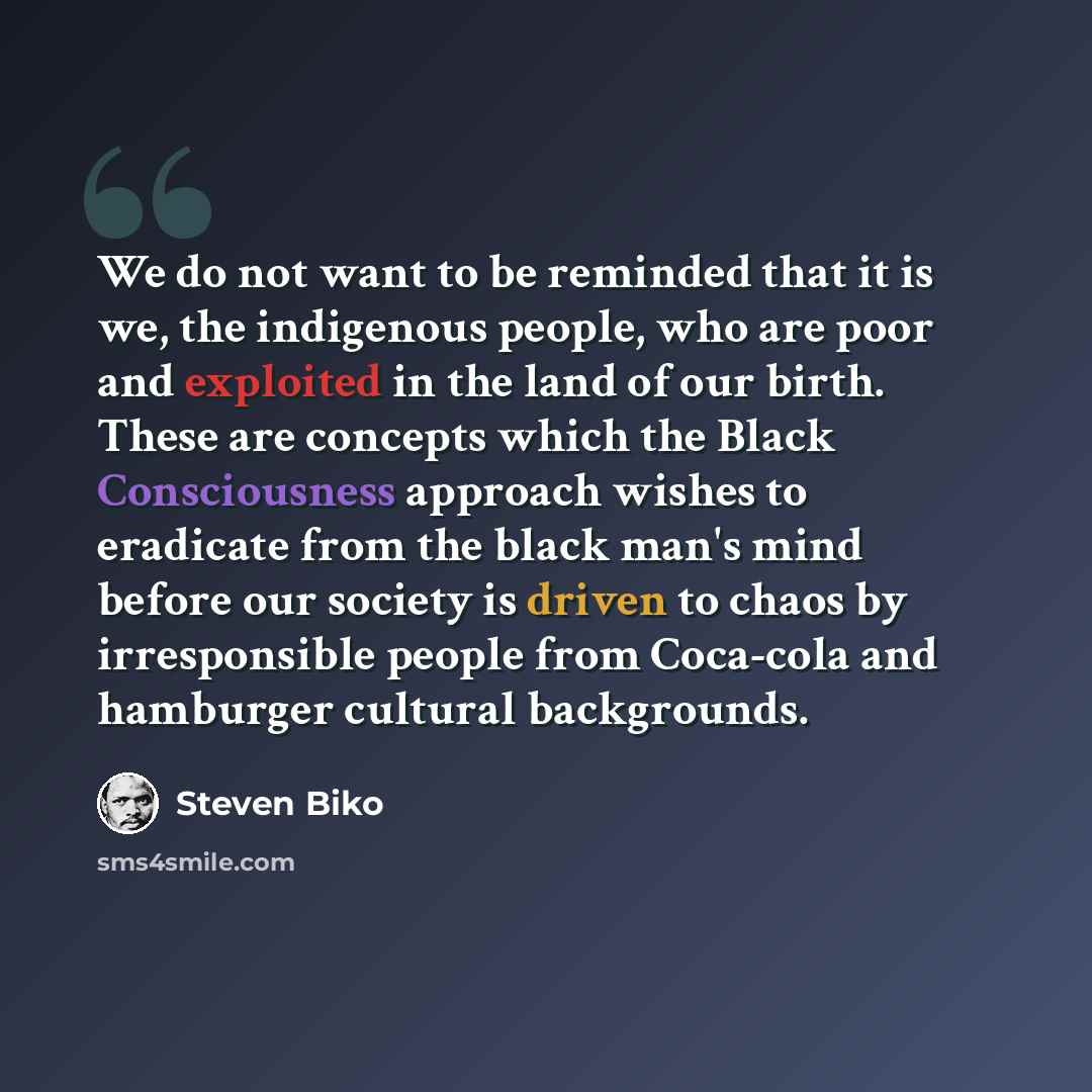 “We do not want to be reminded that it is we, the indigenous people, who are poor and exploited in the land of our birth. These are concepts which the Black Consciousness approach wishes to eradicate from the black man's mind before our society is driven to chaos by irresponsible people from…” quote by Steven Biko