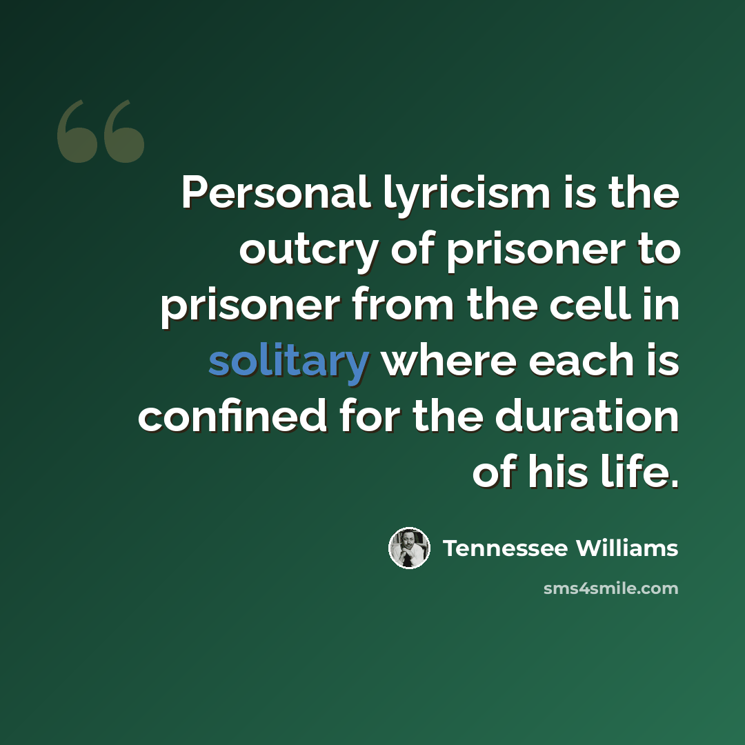 “Personal lyricism is the outcry of prisoner to prisoner from the cell in solitary where each is confined for the duration of his life.” quote by Tennessee Williams