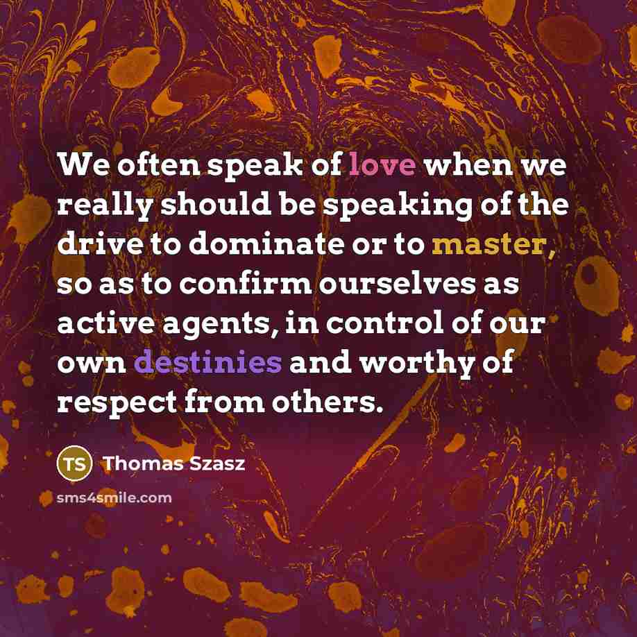 “We often speak of love when we really should be speaking of the drive to dominate or to master, so as to confirm ourselves as active agents, in control of our own destinies and worthy of respect from others.” quote by Thomas Szasz