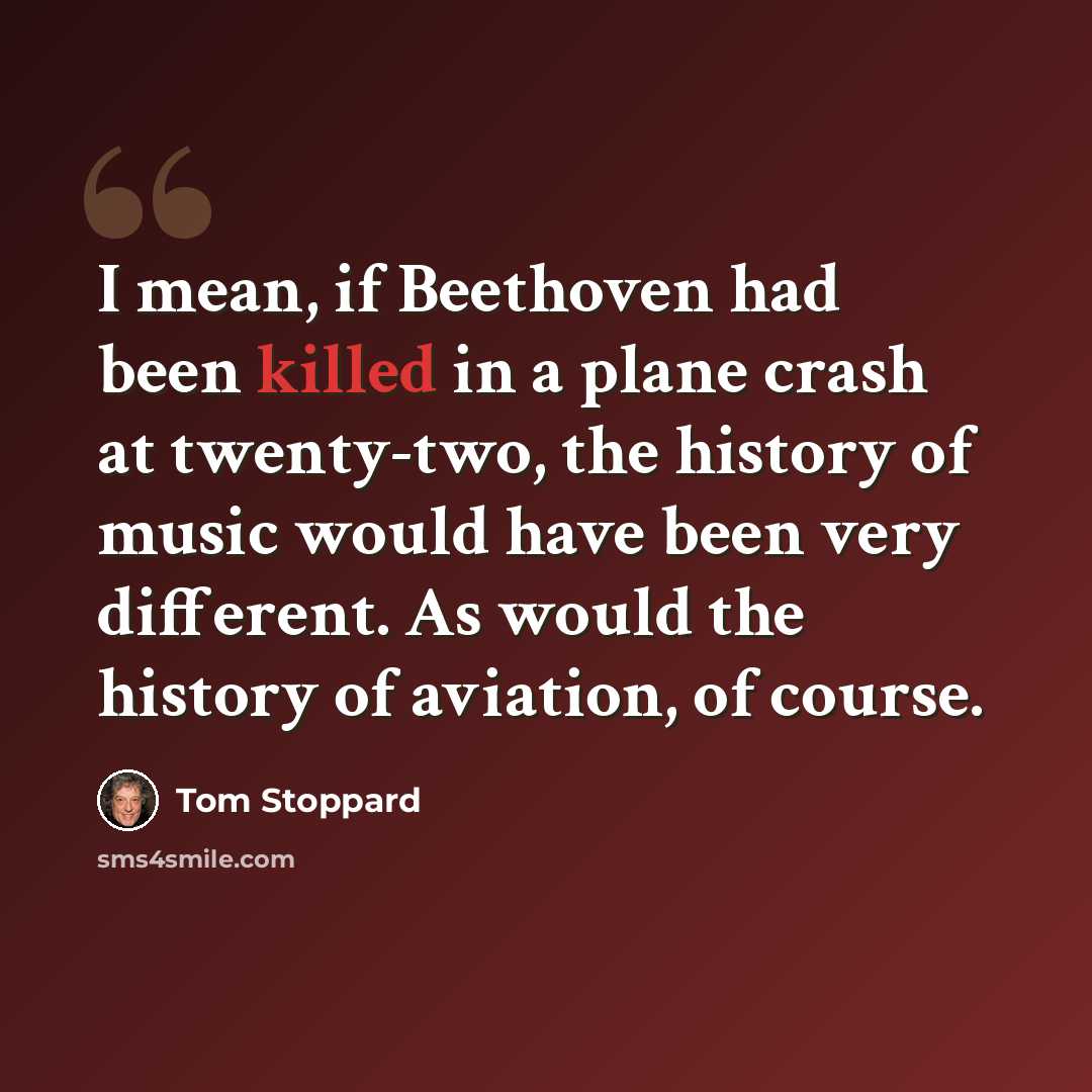 “I mean, if Beethoven had been killed in a plane crash at twenty-two, the history of music would have been very different. As would the history of aviation, of course.” quote by Tom Stoppard