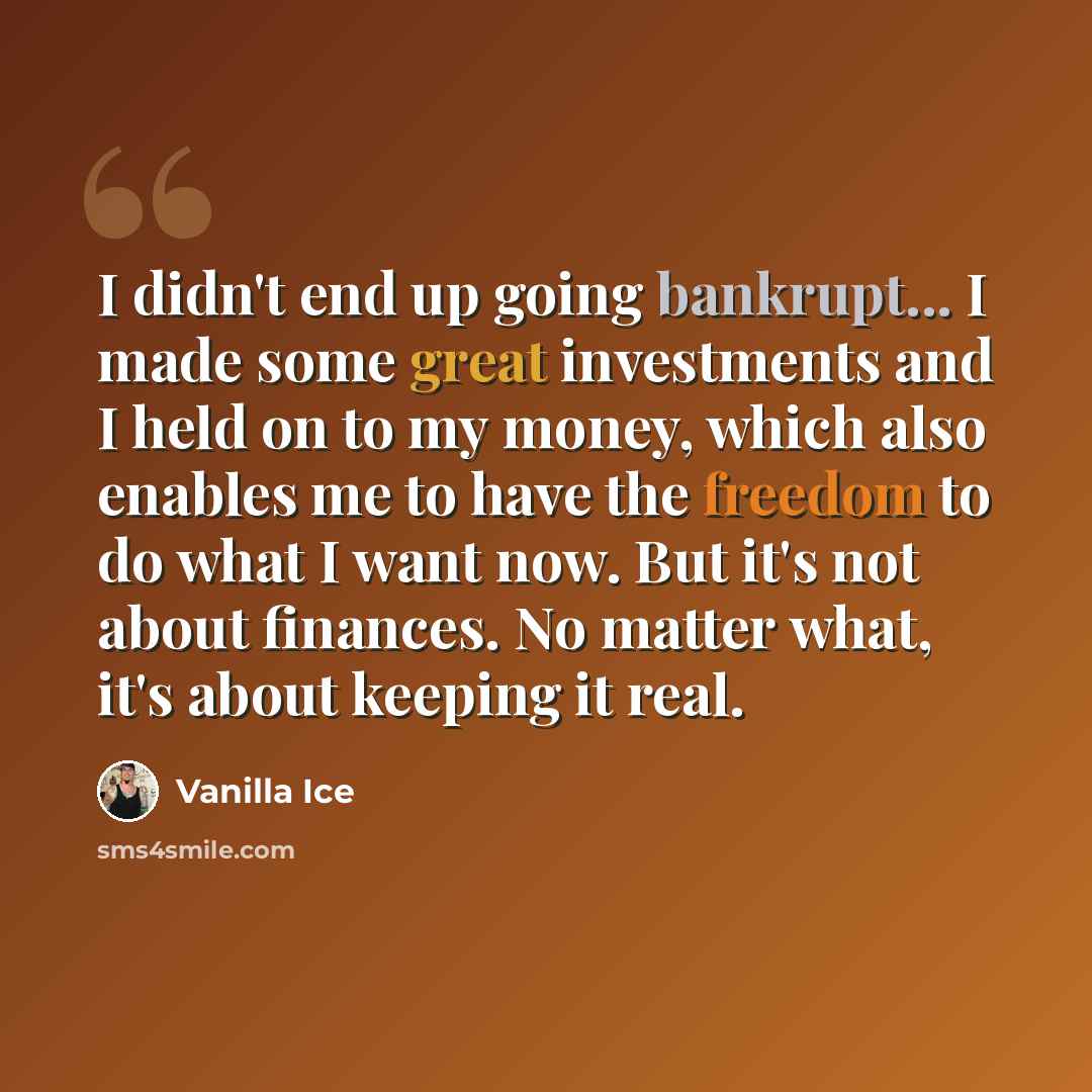 “I didn't end up going bankrupt... I made some great investments and I held on to my money, which also enables me to have the freedom to do what I want now. But it's not about finances. No matter what, it's about keeping it real.” quote by Vanilla Ice