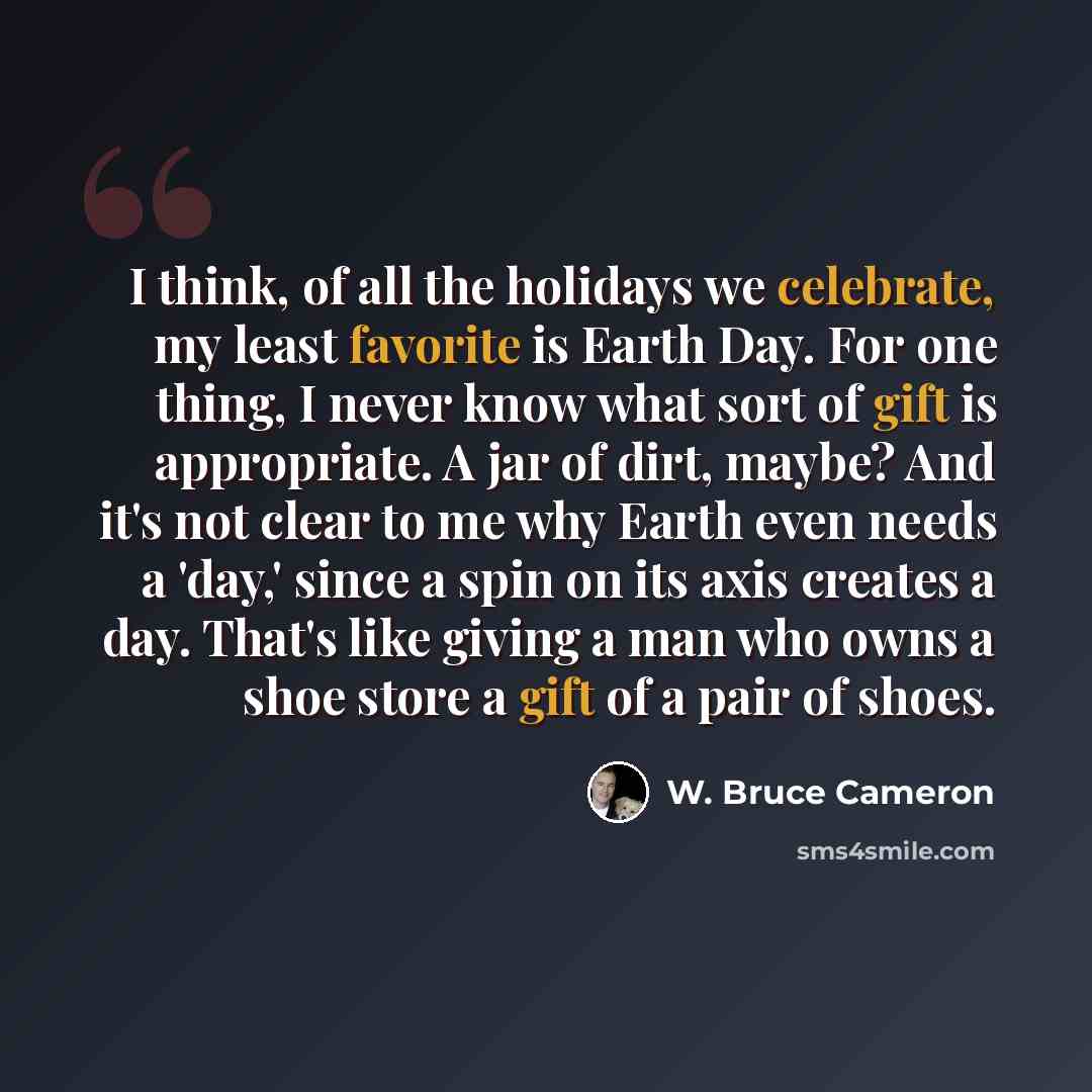 “I think, of all the holidays we celebrate, my least favorite is Earth Day. For one thing, I never know what sort of gift is appropriate. A jar of dirt, maybe? And it's not clear to me why Earth even needs a 'day,' since a spin on its axis creates a day. That's like giving a man who owns a shoe…” quote by W. Bruce Cameron